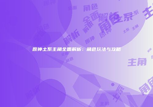 原神土系主角全面解析：角色玩法与攻略