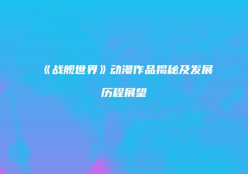 《战舰世界》动漫作品揭秘及发展历程展望