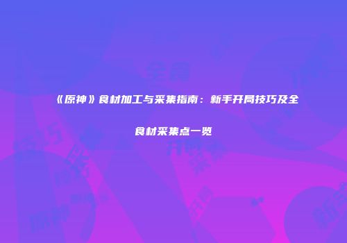 《原神》食材加工与采集指南：新手开局技巧及全食材采集点一览