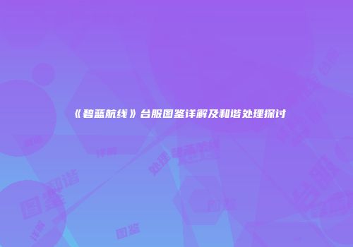 《碧蓝航线》台服图鉴详解及和谐处理探讨