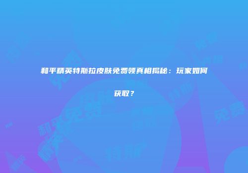 和平精英特斯拉皮肤免费领真相揭秘：玩家如何获取？
