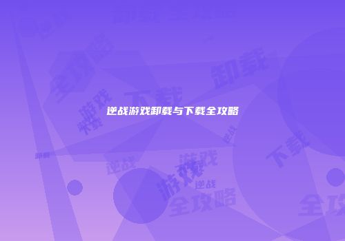 逆战游戏卸载与下载全攻略