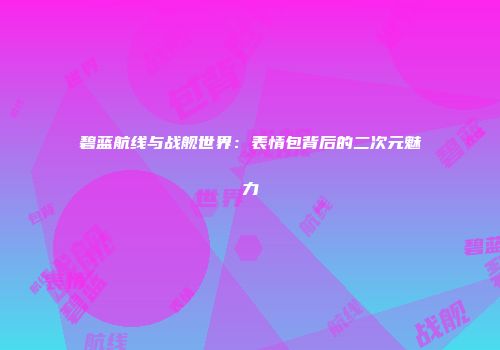 碧蓝航线与战舰世界：表情包背后的二次元魅力
