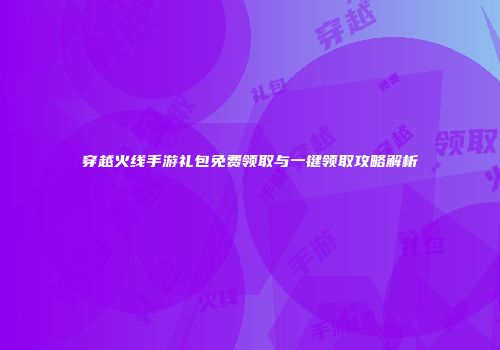 穿越火线手游礼包免费领取与一键领取攻略解析