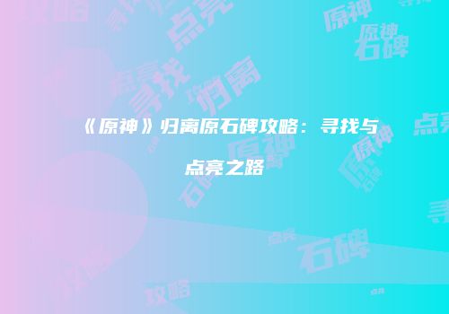 《原神》归离原石碑攻略：寻找与点亮之路