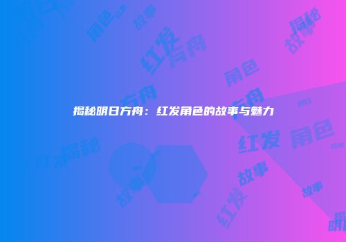 揭秘明日方舟：红发角色的故事与魅力