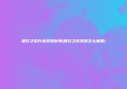 明日之后升级武器时间(明日之后武器怎么加星)