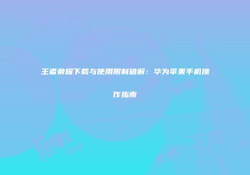 王者荣耀下载与使用限制破解：华为苹果手机操作指南