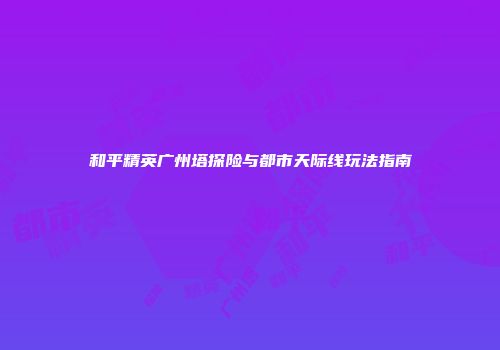 和平精英广州塔探险与都市天际线玩法指南