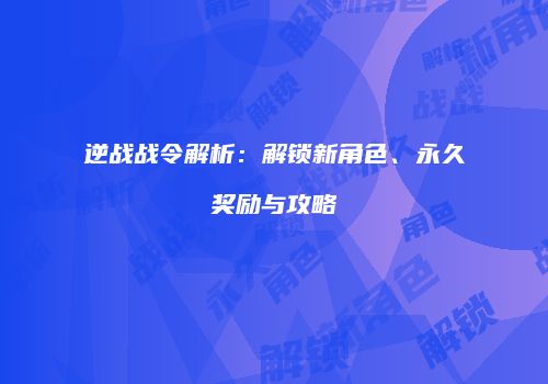逆战战令解析：解锁新角色、永久奖励与攻略