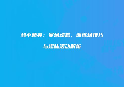 和平精英：赛场动态、训练场技巧与趣味活动解析