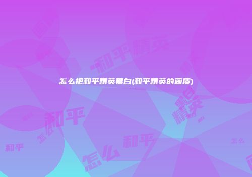 怎么把和平精英黑白(和平精英的画质)