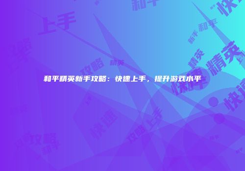 和平精英新手攻略：快速上手，提升游戏水平