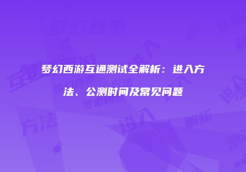 梦幻西游互通测试全解析：进入方法、公测时间及常见问题