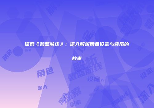 探索《碧蓝航线》：深入解析角色设定与背后的故事