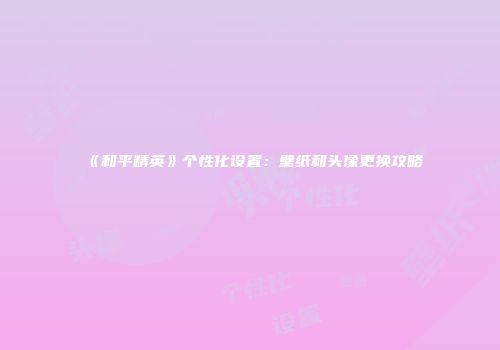 《和平精英》个性化设置：壁纸和头像更换攻略