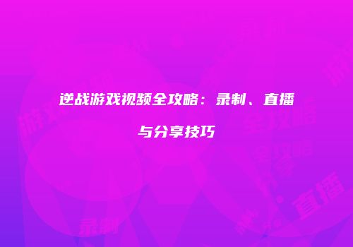 逆战游戏视频全攻略：录制、直播与分享技巧