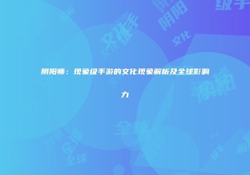 阴阳师：现象级手游的文化现象解析及全球影响力