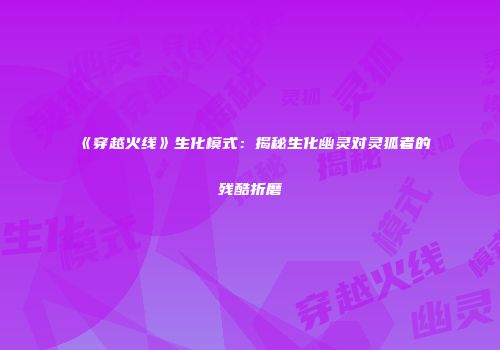 《穿越火线》生化模式：揭秘生化幽灵对灵狐者的残酷折磨