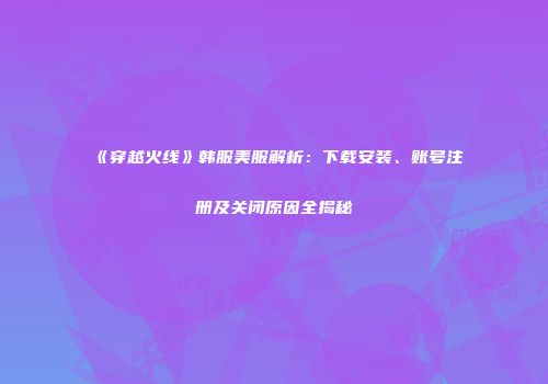 《穿越火线》韩服美服解析：下载安装、账号注册及关闭原因全揭秘