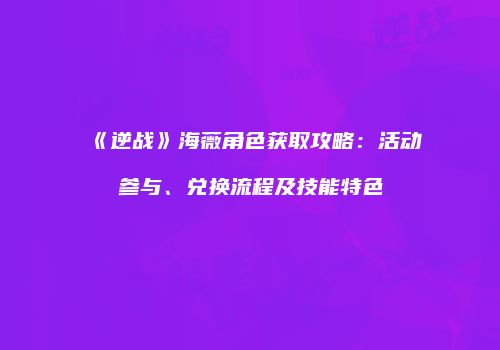 《逆战》海薇角色获取攻略：活动参与、兑换流程及技能特色