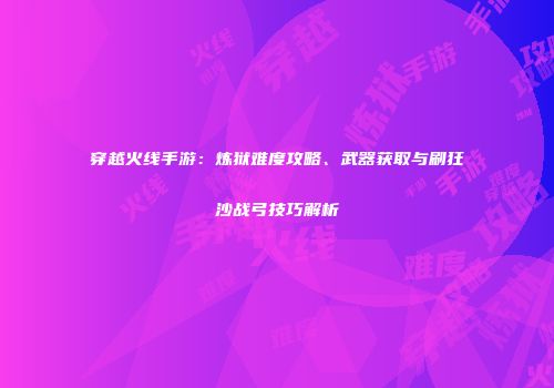 穿越火线手游：炼狱难度攻略、武器获取与刷狂沙战弓技巧解析