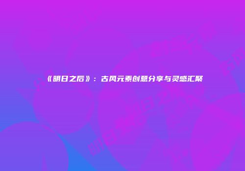 《明日之后》：古风元素创意分享与灵感汇聚