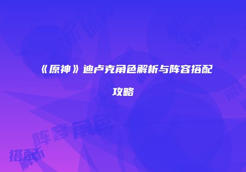 《原神》迪卢克角色解析与阵容搭配攻略