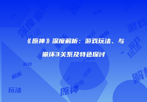 《原神》深度解析：游戏玩法、与崩坏3关系及特色探讨