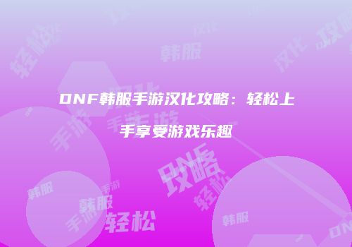 DNF韩服手游汉化攻略：轻松上手享受游戏乐趣