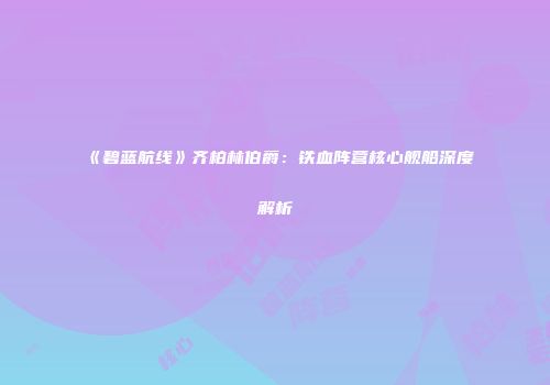 《碧蓝航线》齐柏林伯爵：铁血阵营核心舰船深度解析