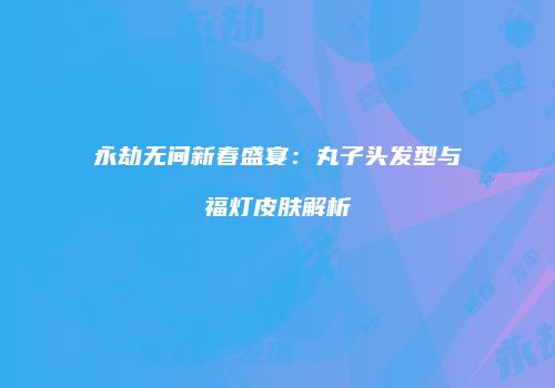 永劫无间新春盛宴：丸子头发型与福灯皮肤解析