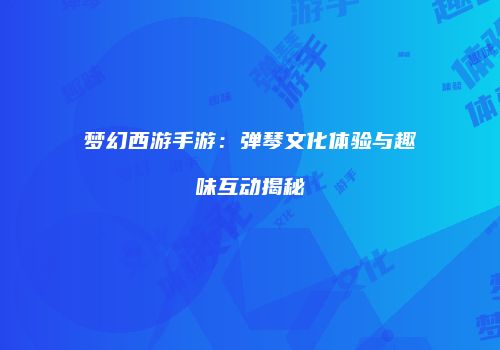 梦幻西游手游：弹琴文化体验与趣味互动揭秘