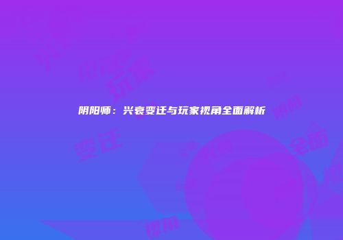 阴阳师：兴衰变迁与玩家视角全面解析