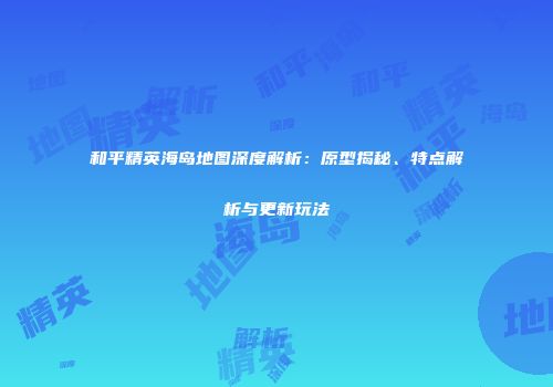 和平精英海岛地图深度解析：原型揭秘、特点解析与更新玩法