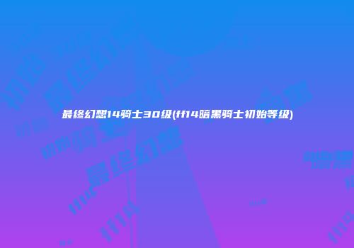 最终幻想14骑士30级(ff14暗黑骑士初始等级)