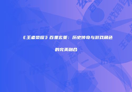 《王者荣耀》百里玄策：历史传奇与游戏角色的完美融合