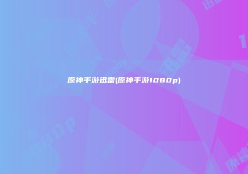 原神手游迅雷(原神手游1080p)