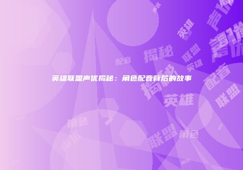 英雄联盟声优揭秘：角色配音背后的故事