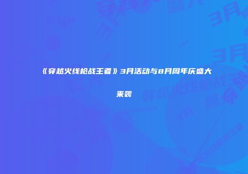 《穿越火线枪战王者》3月活动与8月周年庆盛大来袭