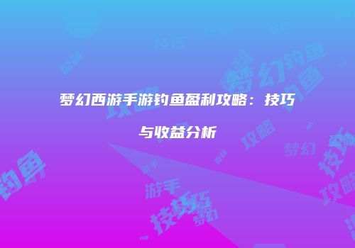 梦幻西游手游钓鱼盈利攻略：技巧与收益分析