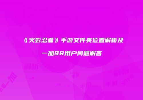 《火影忍者》手游文件夹位置解析及一加9R用户问题解答