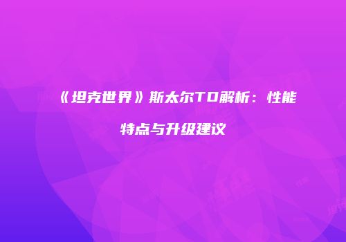 《坦克世界》斯太尔TD解析：性能特点与升级建议