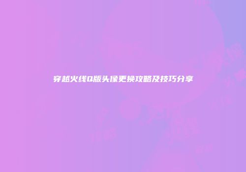 穿越火线Q版头像更换攻略及技巧分享