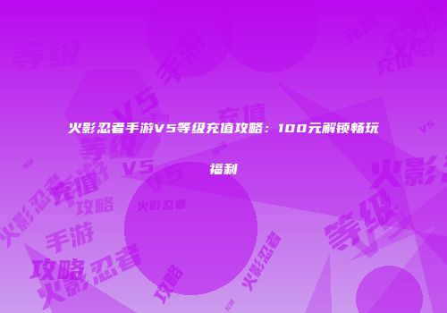 火影忍者手游V5等级充值攻略：100元解锁畅玩福利