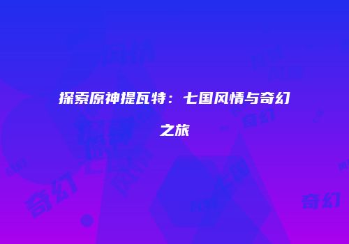 探索原神提瓦特：七国风情与奇幻之旅