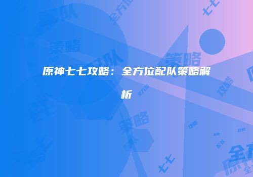 原神七七攻略：全方位配队策略解析