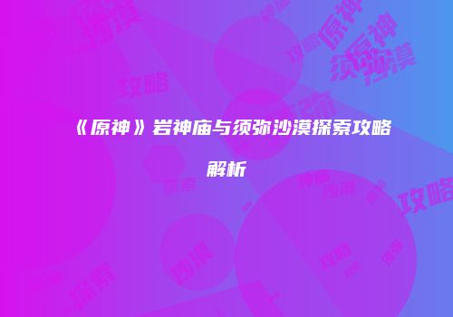 《原神》岩神庙与须弥沙漠探索攻略解析