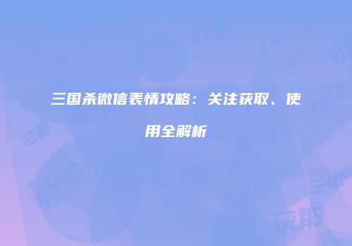 三国杀微信表情攻略：关注获取、使用全解析
