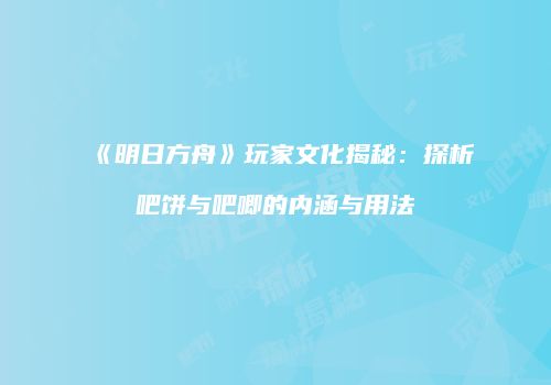 《明日方舟》玩家文化揭秘：探析吧饼与吧唧的内涵与用法